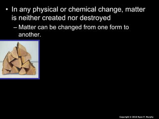 • In any physical or chemical change, matter
is neither created nor destroyed
– Matter can be changed from one form to
another.
Copyright © 2010 Ryan P. Murphy
 