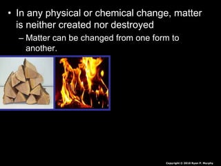 • In any physical or chemical change, matter
is neither created nor destroyed
– Matter can be changed from one form to
another.
Copyright © 2010 Ryan P. Murphy
 