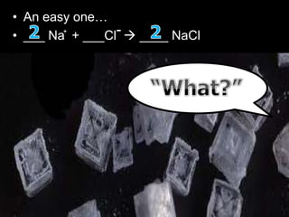 • An easy one…
• ___ Na + ___Cl  ____ NaCl
• The original equation is Na + Cl = NaCl.
• The thing is, chlorine is one of 7 elements that doesn't like
to be alone, so it's always 'Cl2', making the equation Na +
Cl2 = NaCl.
• However, this is no longer balanced. So what you do is add
a '2' onto NaCl, making it Na + Cl2 = 2NaCl.
• Now the chlorine is balanced, but the sodium isn't.
• After that, to balance the sodium, you add a '2' in front of
'Na' making the equation 2Na + Cl2 = 2NaCl.
+ -
 
