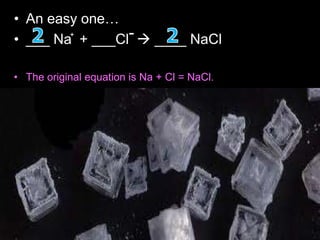 • An easy one…
• ___ Na + ___Cl  ____ NaCl
• The original equation is Na + Cl = NaCl.
• The thing is, chlorine is one of 7 elements that doesn't like
to be alone, so it's always 'Cl2', making the equation Na +
Cl2 = NaCl.
• However, this is no longer balanced. So what you do is add
a '2' onto NaCl, making it Na + Cl2 = 2NaCl.
• Now the chlorine is balanced, but the sodium isn't.
• After that, to balance the sodium, you add a '2' in front of
'Na' making the equation 2Na + Cl2 = 2NaCl.
+ -
 