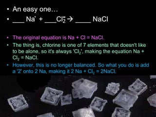 • An easy one…
• ___ Na + ___Cl  ____ NaCl
• The original equation is Na + Cl = NaCl.
• The thing is, chlorine is one of 7 elements that doesn't like
to be alone, so it's always 'Cl2', making the equation Na +
Cl2 = NaCl.
• However, this is no longer balanced. So what you do is add
a '2' onto 2 Na, making it 2 Na + Cl2 = 2NaCl.
• Now the chlorine is balanced, but the sodium isn't.
• After that, to balance the sodium, you add a '2' in front of
'Na' making the equation 2Na + Cl2 = 2NaCl.
+
2
-
 