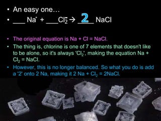 • An easy one…
• ___ Na + ___Cl  ____ NaCl
• The original equation is Na + Cl = NaCl.
• The thing is, chlorine is one of 7 elements that doesn't like
to be alone, so it's always 'Cl2', making the equation Na +
Cl2 = NaCl.
• However, this is no longer balanced. So what you do is add
a '2' onto 2 Na, making it 2 Na + Cl2 = 2NaCl.
• Now the chlorine is balanced, but the sodium isn't.
• After that, to balance the sodium, you add a '2' in front of
'Na' making the equation 2Na + Cl2 = 2NaCl.
+
2
-
 