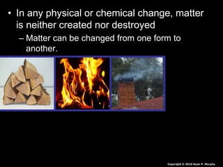 • In any physical or chemical change, matter
is neither created nor destroyed
– Matter can be changed from one form to
another.
Copyright © 2010 Ryan P. Murphy
 
