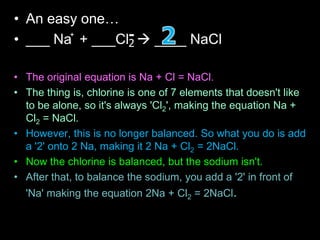 • An easy one…
• ___ Na + ___Cl  ____ NaCl
• The original equation is Na + Cl = NaCl.
• The thing is, chlorine is one of 7 elements that doesn't like
to be alone, so it's always 'Cl2', making the equation Na +
Cl2 = NaCl.
• However, this is no longer balanced. So what you do is add
a '2' onto 2 Na, making it 2 Na + Cl2 = 2NaCl.
• Now the chlorine is balanced, but the sodium isn't.
• After that, to balance the sodium, you add a '2' in front of
'Na' making the equation 2Na + Cl2 = 2NaCl.
+
2
-
 