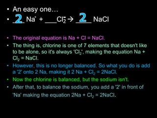 • An easy one…
• ___ Na + ___Cl  ____ NaCl
• The original equation is Na + Cl = NaCl.
• The thing is, chlorine is one of 7 elements that doesn't like
to be alone, so it's always 'Cl2', making the equation Na +
Cl2 = NaCl.
• However, this is no longer balanced. So what you do is add
a '2' onto 2 Na, making it 2 Na + Cl2 = 2NaCl.
• Now the chlorine is balanced, but the sodium isn't.
• After that, to balance the sodium, you add a '2' in front of
'Na' making the equation 2Na + Cl2 = 2NaCl.
+
2
-
 