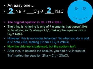 • An easy one…
• ___ Na + ___Cl  ____ NaCl
• The original equation is Na + Cl = NaCl.
• The thing is, chlorine is one of 7 elements that doesn't like
to be alone, so it's always 'Cl2', making the equation Na +
Cl2 = NaCl.
• However, this is no longer balanced. So what you do is add
a '2' onto 2 Na, making it 2 Na + Cl2 = 2NaCl.
• Now the chlorine is balanced, but the sodium isn't.
• After that, to balance the sodium, you add a '2' in front of
'Na' making the equation 2Na + Cl2 = 2NaCl.
+
2
-
 