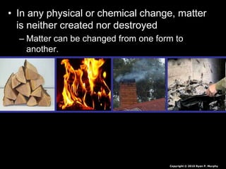 • In any physical or chemical change, matter
is neither created nor destroyed
– Matter can be changed from one form to
another.
Copyright © 2010 Ryan P. Murphy
 