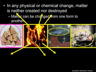 • In any physical or chemical change, matter
is neither created nor destroyed
– Matter can be changed from one form to
another.
Copyright © 2010 Ryan P. Murphy
 