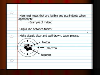 -Nice neat notes that are legible and use indents when
appropriate.
-Example of indent.
-Skip a line between topics
-
-Make visuals clear and well drawn. Label please.
Neutron
Proton
Electron
 