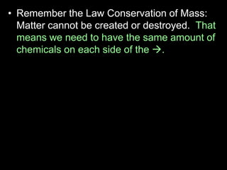 • Remember the Law Conservation of Mass:
Matter cannot be created or destroyed. That
means we need to have the same amount of
chemicals on each side of the .
• For this reason, put a square around the
chemical formulas.
• Example
 