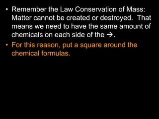 • Remember the Law Conservation of Mass:
Matter cannot be created or destroyed. That
means we need to have the same amount of
chemicals on each side of the .
• For this reason, put a square around the
chemical formulas.
 