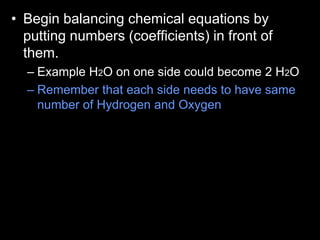 • Begin balancing chemical equations by
putting numbers (coefficients) in front of
them.
– Example H2O on one side could become 2 H2O
– Remember that each side needs to have same
number of Hydrogen and Oxygen
 