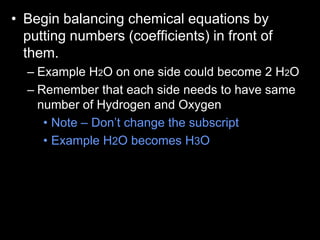 • Begin balancing chemical equations by
putting numbers (coefficients) in front of
them.
– Example H2O on one side could become 2 H2O
– Remember that each side needs to have same
number of Hydrogen and Oxygen
• Note – Don’t change the subscript
• Example H2O becomes H3O
 