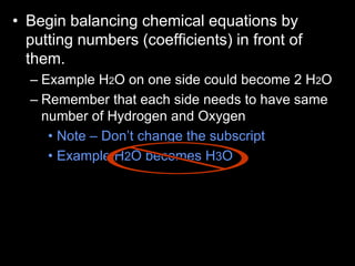 • Begin balancing chemical equations by
putting numbers (coefficients) in front of
them.
– Example H2O on one side could become 2 H2O
– Remember that each side needs to have same
number of Hydrogen and Oxygen
• Note – Don’t change the subscript
• Example H2O becomes H3O
 