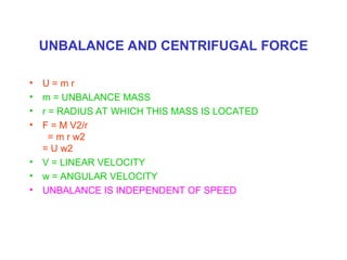 UNBALANCE AND CENTRIFUGAL FORCE
• U = m r
• m = UNBALANCE MASS
• r = RADIUS AT WHICH THIS MASS IS LOCATED
• F = M V2/r
= m r w2
= U w2
• V = LINEAR VELOCITY
• w = ANGULAR VELOCITY
• UNBALANCE IS INDEPENDENT OF SPEED
 