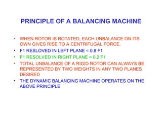PRINCIPLE OF A BALANCING MACHINE
• WHEN ROTOR IS ROTATED, EACH UNBALANCE ON ITS
OWN GIVES RISE TO A CENTRIFUGAL FORCE.
• F1 RESLOVED IN LEFT PLANE = 0.8 F1
• F1 RESOLVED IN RIGHT PLANE = 0.2 F1
• TOTAL UNBALANCE OF A RIGID ROTOR CAN ALWAYS BE
REPRESENTED BY TWO WEIGHTS IN ANY TWO PLANES
DESIRED
• THE DYNAMIC BALANCING MACHINE OPERATES ON THE
ABOVE PRINCIPLE
 