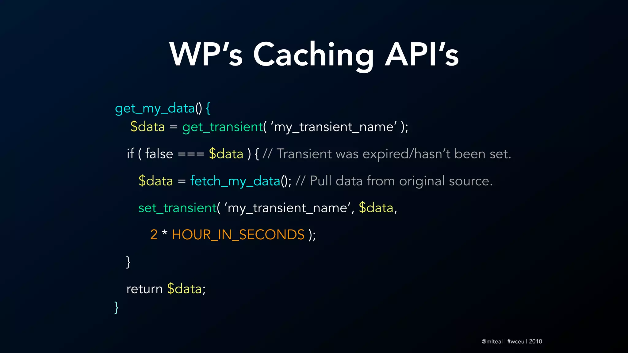 @mlteal | #wceu | 2018
WP’s Caching API’s
get_my_data() { 
$data = get_transient( ‘my_transient_name’ );
if ( false === $data ) { // Transient was expired/hasn’t been set.
$data = fetch_my_data(); // Pull data from original source.
set_transient( ‘my_transient_name’, $data,
2 * HOUR_IN_SECONDS );
}
return $data;  
}
 