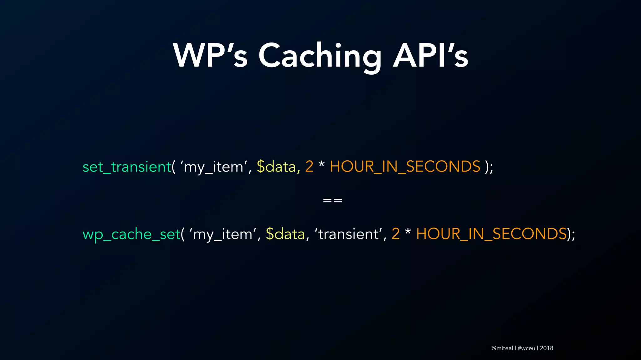 @mlteal | #wceu | 2018
set_transient( ‘my_item’, $data, 2 * HOUR_IN_SECONDS );
==
wp_cache_set( ‘my_item’, $data, ‘transient’, 2 * HOUR_IN_SECONDS);
WP’s Caching API’s
 
