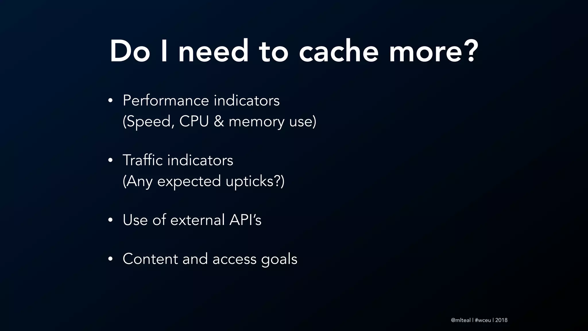 @mlteal | #wceu | 2018
Do I need to cache more?
• Performance indicators  
(Speed, CPU & memory use)
• Traffic indicators 
(Any expected upticks?)
• Use of external API’s
• Content and access goals
 