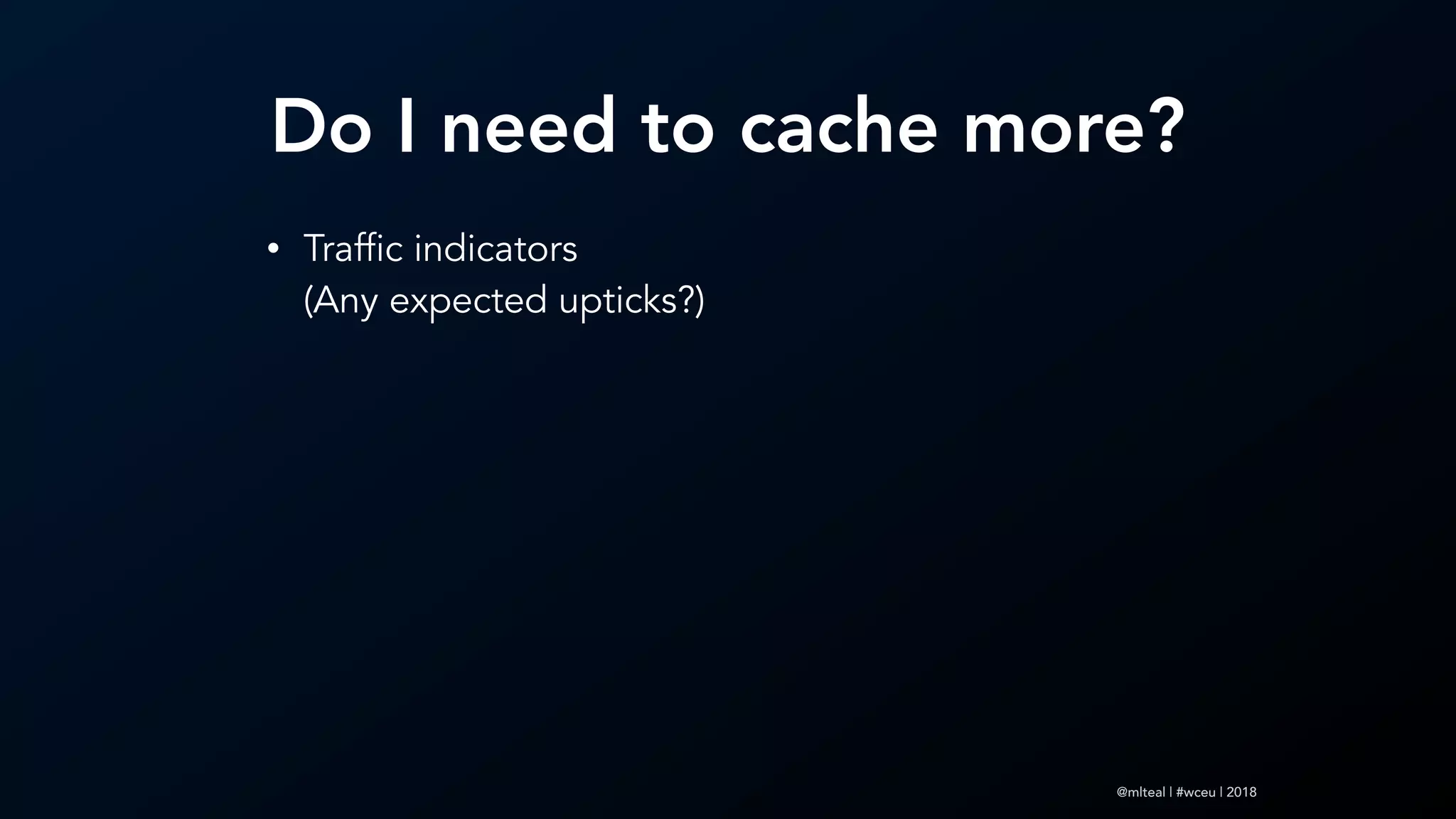 @mlteal | #wceu | 2018
Do I need to cache more?
• Traffic indicators 
(Any expected upticks?)
 