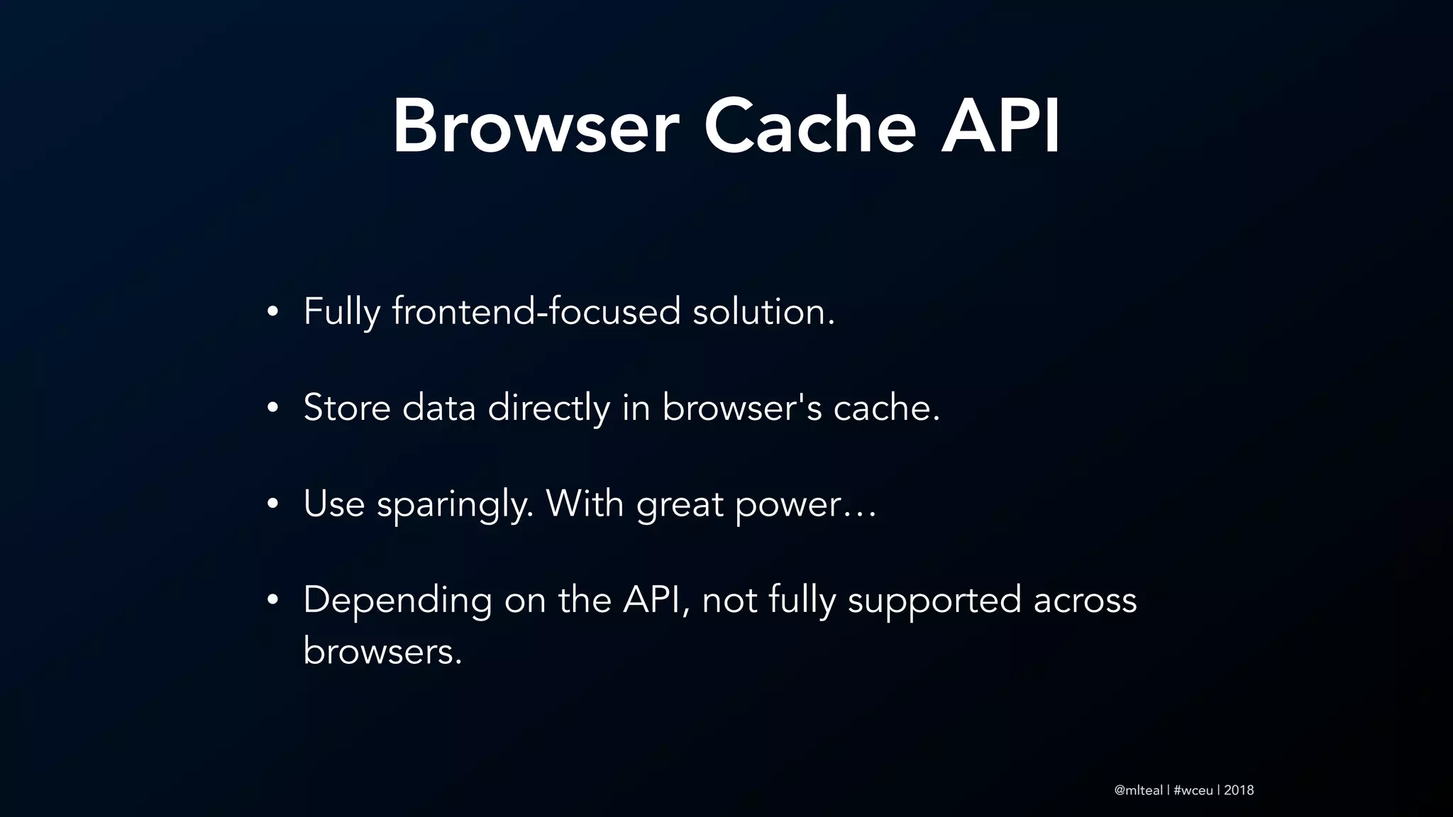 @mlteal | #wceu | 2018
Browser Cache API
• Fully frontend-focused solution.
• Store data directly in browser's cache.
• Use sparingly. With great power…
• Depending on the API, not fully supported across
browsers.
 