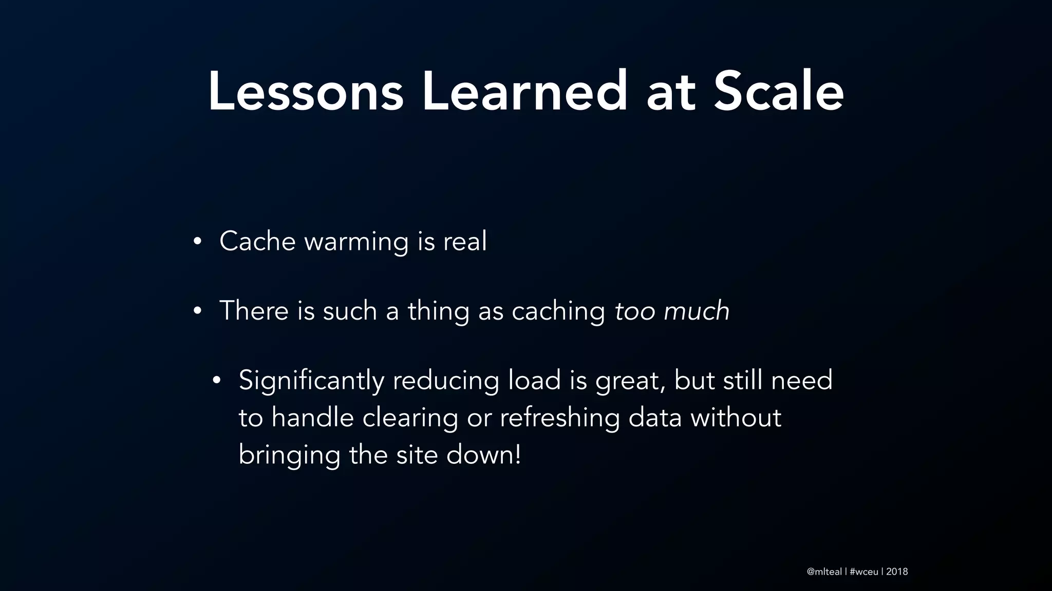 @mlteal | #wceu | 2018
Lessons Learned at Scale
• Cache warming is real
• There is such a thing as caching too much
• Significantly reducing load is great, but still need
to handle clearing or refreshing data without
bringing the site down!
 