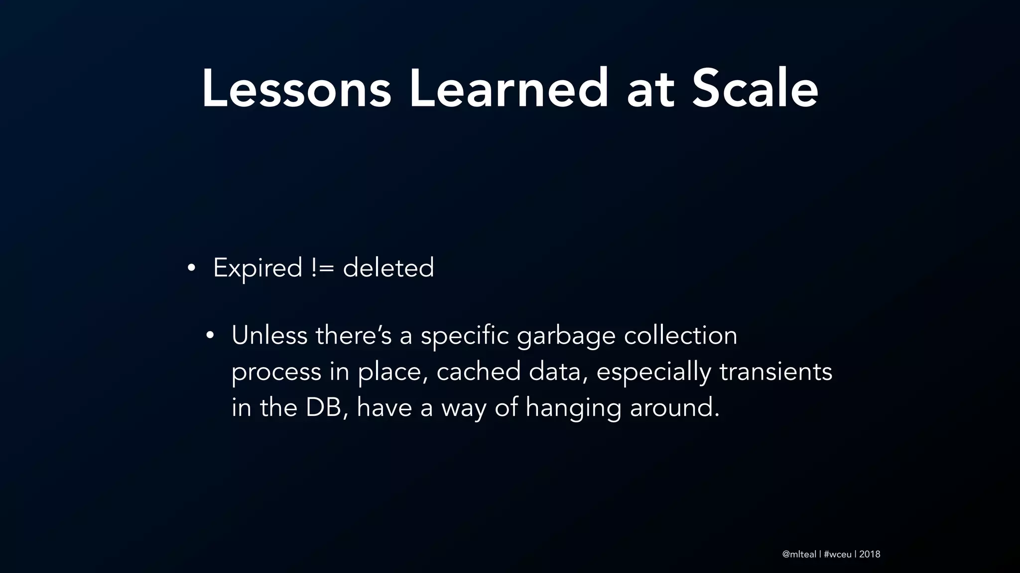 @mlteal | #wceu | 2018
Lessons Learned at Scale
• Expired != deleted
• Unless there’s a specific garbage collection
process in place, cached data, especially transients
in the DB, have a way of hanging around.
 