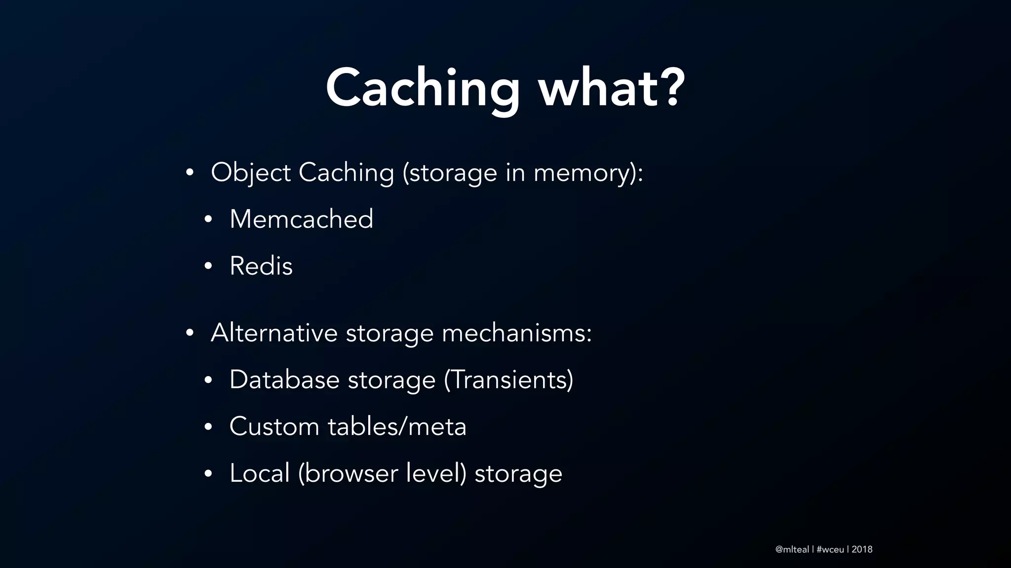 @mlteal | #wceu | 2018
Caching what?
• Object Caching (storage in memory):
• Memcached
• Redis
• Alternative storage mechanisms:
• Database storage (Transients)
• Custom tables/meta
• Local (browser level) storage
 