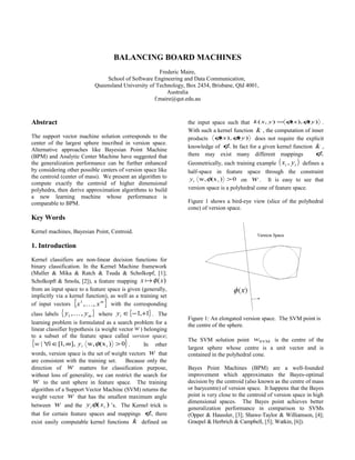 BALANCING BOARD MACHINES
Frederic Maire,
School of Software Engineering and Data Communication,
Queensland University of Technology, Box 2434, Brisbane, Qld 4001,
Australia
f.maire@qut.edu.au
Abstract
The support vector machine solution corresponds to the
center of the largest sphere inscribed in version space.
Alternative approaches like Bayesian Point Machine
(BPM) and Analytic Center Machine have suggested that
the generalization performance can be further enhanced
by considering other possible centers of version space like
the centroid (center of mass). We present an algorithm to
compute exactly the centroid of higher dimensional
polyhedra, then derive approximation algorithms to build
a new learning machine whose performance is
comparable to BPM.
Key Words
Kernel machines, Bayesian Point, Centroid.
1. Introduction
Kernel classifiers are non-linear decision functions for
binary classification. In the Kernel Machine framework
(Muller & Mika & Ratch & Tsuda & Scholkopf, [1];
Scholkopft & Smola, [2]), a feature mapping )(xx φ
from an input space to a feature space is given (generally,
implicitly via a kernel function), as well as a training set
of input vectors { }m
xx ,,1
 with the corresponding
class labels { }myy ,,1  where { }1,1 +−∈iy . The
learning problem is formulated as a search problem for a
linear classifier hypothesis (a weight vector w ) belonging
to a subset of the feature space called version space;
{ }0)(xw,],,1[| i >∈∀ φiymiw . In other
words, version space is the set of weight vectors w that
are consistent with the training set. Because only the
direction of w matters for classification purpose,
without loss of generality, we can restrict the search for
w to the unit sphere in feature space. The training
algorithm of a Support Vector Machine (SVM) returns the
weight vector w that has the smallest maximum angle
between w and the )( ii xy φ ’s. The Kernel trick is
that for certain feature spaces and mappings φ, there
exist easily computable kernel functions k defined on
the input space such that )(),(),( yxyxk φφ= .
With such a kernel function k , the computation of inner
products )(),( yx φφ does not require the explicit
knowledge of φ. In fact for a given kernel function k ,
there may exist many different mappings φ.
Geometrically, each training example ( )ii yx , defines a
half-space in feature space through the constraint
0)(xw, i >φiy on w . It is easy to see that
version space is a polyhedral cone of feature space.
Figure 1 shows a bird-eye view (slice of the polyhedral
cone) of version space.
Figure 1: An elongated version space. The SVM point is
the centre of the sphere.
The SVM solution point SVMw is the centre of the
largest sphere whose centre is a unit vector and is
contained in the polyhedral cone.
Bayes Point Machines (BPM) are a well-founded
improvement which approximates the Bayes-optimal
decision by the centroid (also known as the centre of mass
or barycentre) of version space. It happens that the Bayes
point is very close to the centroid of version space in high
dimensional spaces. The Bayes point achieves better
generalization performance in comparison to SVMs
(Opper & Haussler, [3]; Shawe-Taylor & Williamson, [4];
Graepel & Herbrich & Campbell, [5]; Watkin, [6]).
 