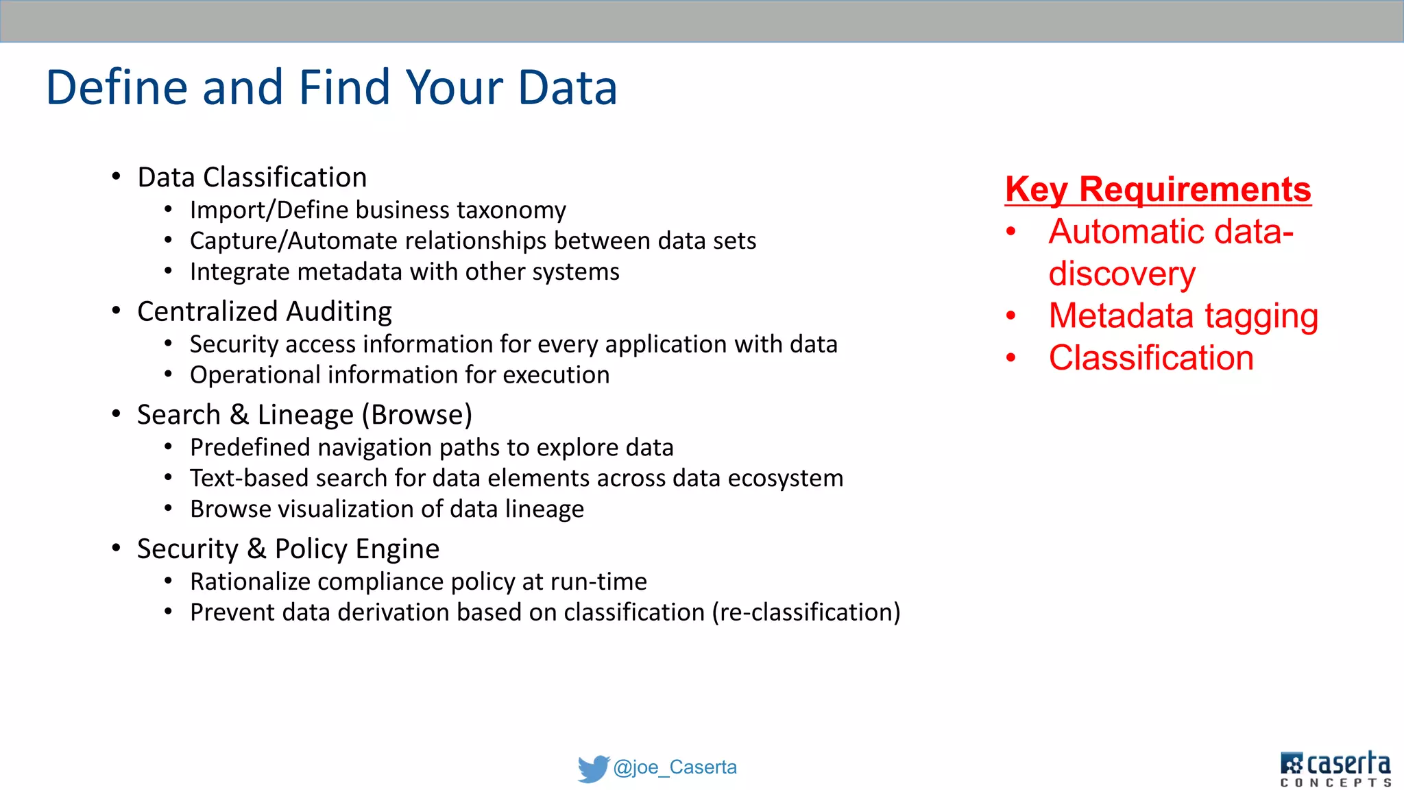 @joe_Caserta
Define and Find Your Data
• Data Classification
• Import/Define business taxonomy
• Capture/Automate relationships between data sets
• Integrate metadata with other systems
• Centralized Auditing
• Security access information for every application with data
• Operational information for execution
• Search & Lineage (Browse)
• Predefined navigation paths to explore data
• Text-based search for data elements across data ecosystem
• Browse visualization of data lineage
• Security & Policy Engine
• Rationalize compliance policy at run-time
• Prevent data derivation based on classification (re-classification)
Key Requirements
• Automatic data-
discovery
• Metadata tagging
• Classification
 