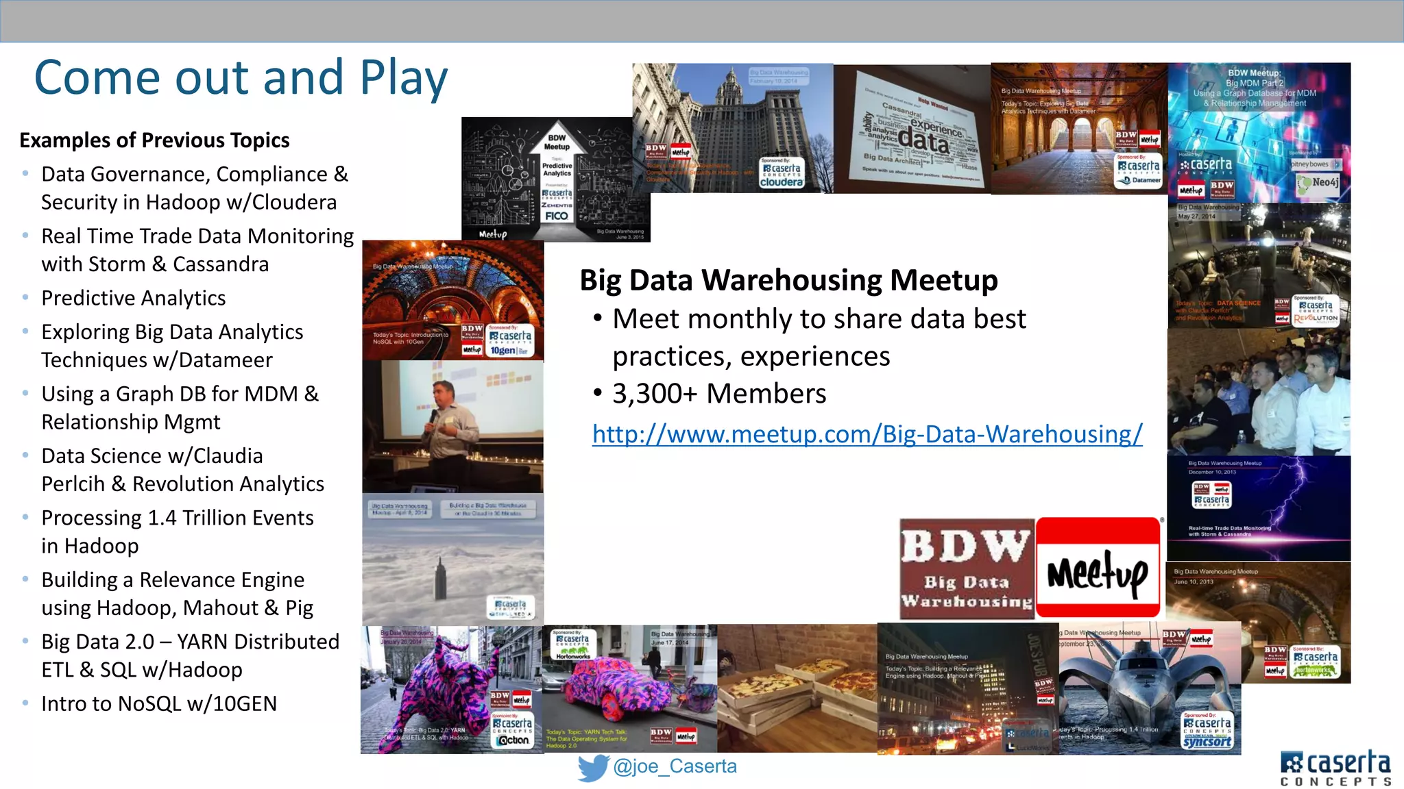 @joe_Caserta
Come out and Play
CIL - Caserta
Innovations Lab
Experience
Big Data Warehousing Meetup
• Meet monthly to share data best
practices, experiences
• 3,300+ Members
http://www.meetup.com/Big-Data-Warehousing/
Examples of Previous Topics
• Data Governance, Compliance &
Security in Hadoop w/Cloudera
• Real Time Trade Data Monitoring
with Storm & Cassandra
• Predictive Analytics
• Exploring Big Data Analytics
Techniques w/Datameer
• Using a Graph DB for MDM &
Relationship Mgmt
• Data Science w/Claudia
Perlcih & Revolution Analytics
• Processing 1.4 Trillion Events
in Hadoop
• Building a Relevance Engine
using Hadoop, Mahout & Pig
• Big Data 2.0 – YARN Distributed
ETL & SQL w/Hadoop
• Intro to NoSQL w/10GEN
 