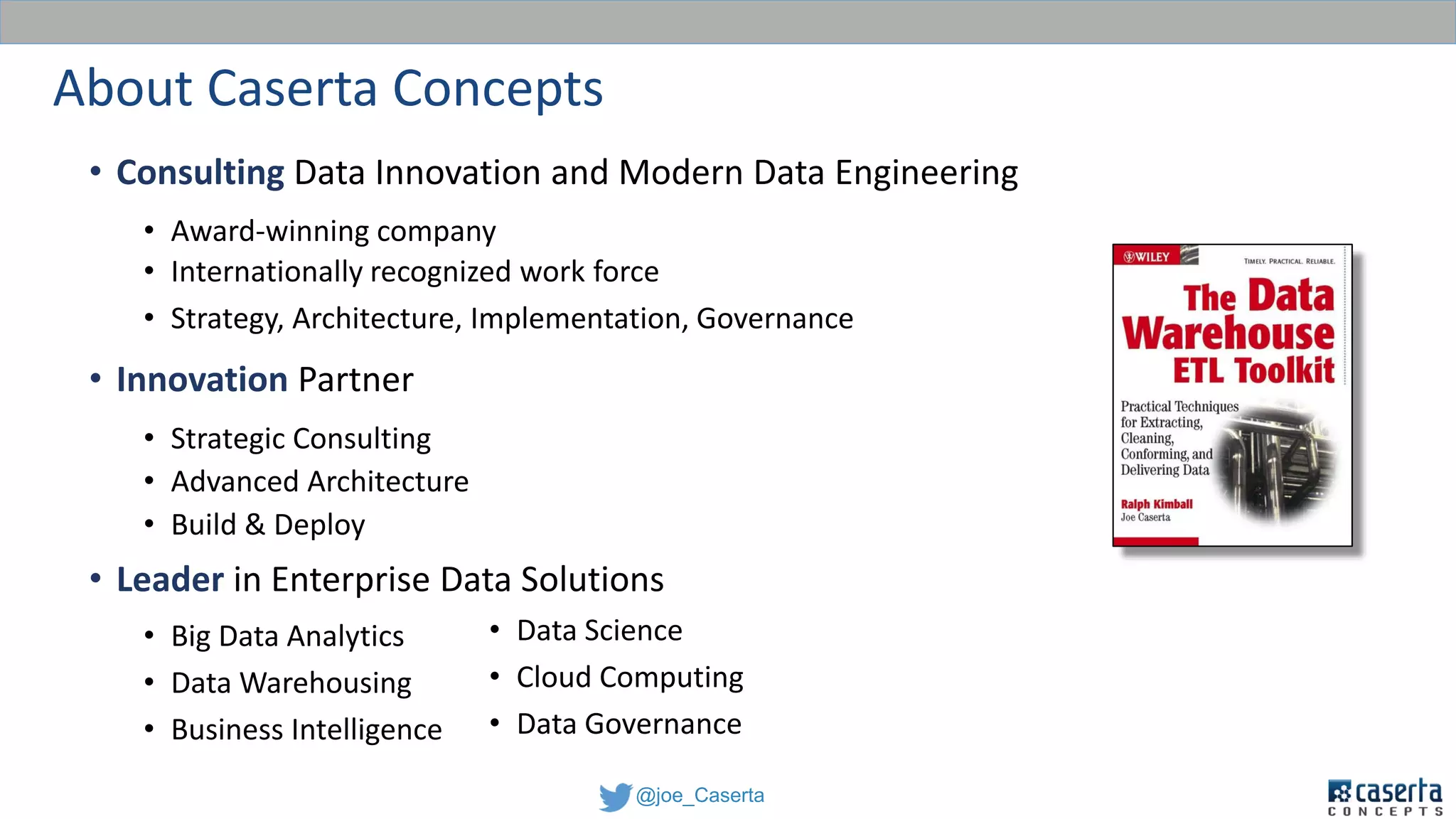 @joe_Caserta
About Caserta Concepts
• Consulting Data Innovation and Modern Data Engineering
• Award-winning company
• Internationally recognized work force
• Strategy, Architecture, Implementation, Governance
• Innovation Partner
• Strategic Consulting
• Advanced Architecture
• Build & Deploy
• Leader in Enterprise Data Solutions
• Big Data Analytics
• Data Warehousing
• Business Intelligence
• Data Science
• Cloud Computing
• Data Governance
 