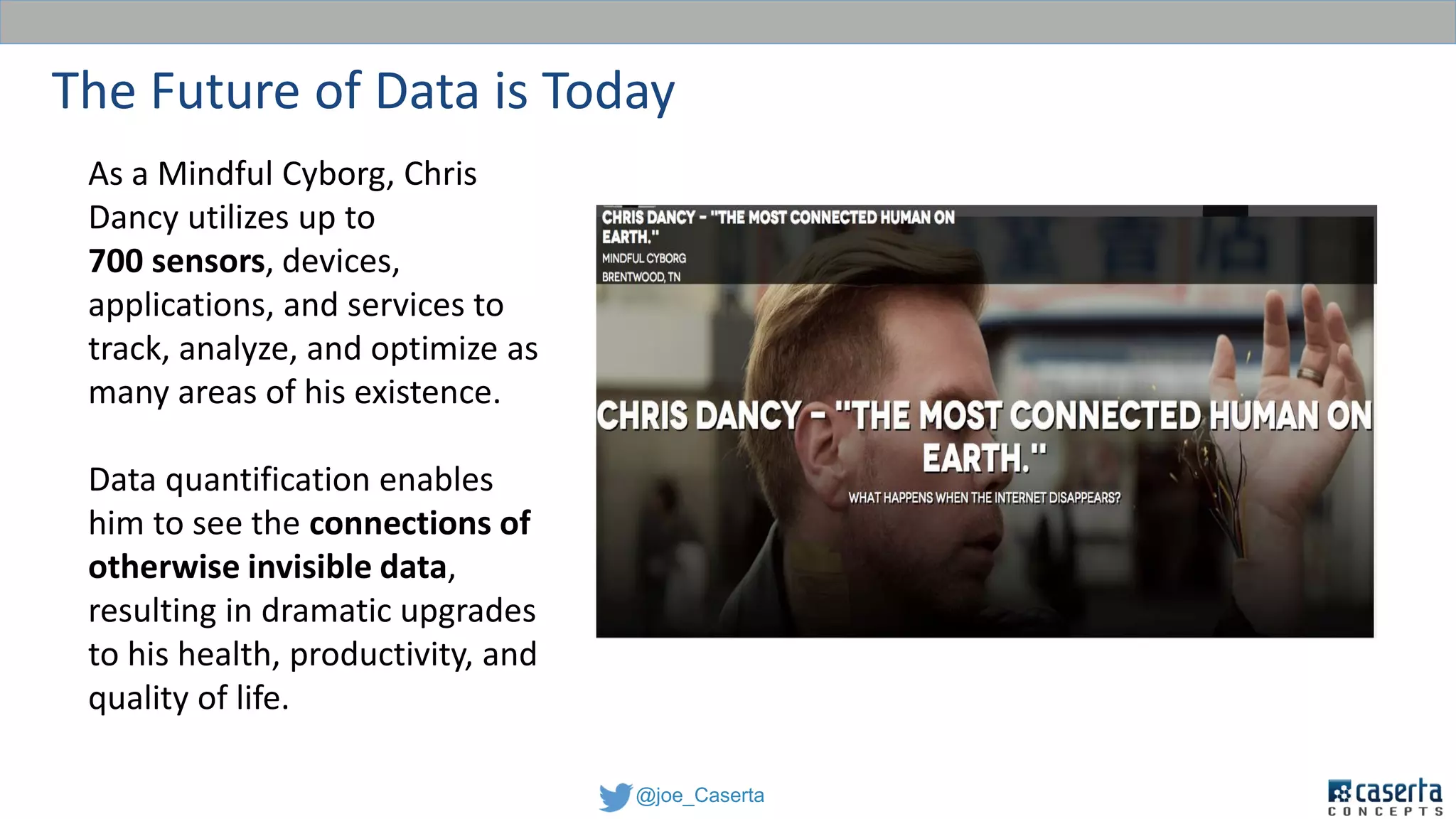 @joe_Caserta
The Future of Data is Today
As a Mindful Cyborg, Chris
Dancy utilizes up to
700 sensors, devices,
applications, and services to
track, analyze, and optimize as
many areas of his existence.
Data quantification enables
him to see the connections of
otherwise invisible data,
resulting in dramatic upgrades
to his health, productivity, and
quality of life.
 