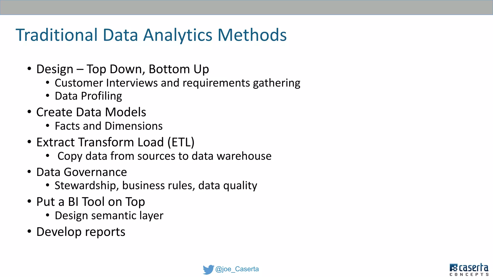 @joe_Caserta
Traditional Data Analytics Methods
• Design – Top Down, Bottom Up
• Customer Interviews and requirements gathering
• Data Profiling
• Create Data Models
• Facts and Dimensions
• Extract Transform Load (ETL)
• Copy data from sources to data warehouse
• Data Governance
• Stewardship, business rules, data quality
• Put a BI Tool on Top
• Design semantic layer
• Develop reports
 