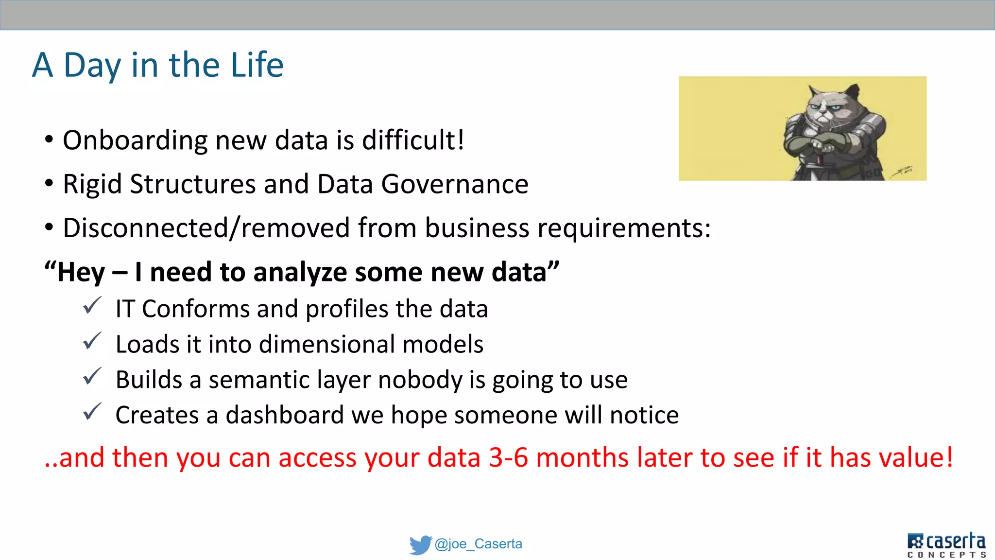 @joe_Caserta
A Day in the Life
• Onboarding new data is difficult!
• Rigid Structures and Data Governance
• Disconnected/removed from business requirements:
“Hey – I need to analyze some new data”
 IT Conforms and profiles the data
 Loads it into dimensional models
 Builds a semantic layer nobody is going to use
 Creates a dashboard we hope someone will notice
..and then you can access your data 3-6 months later to see if it has value!
 