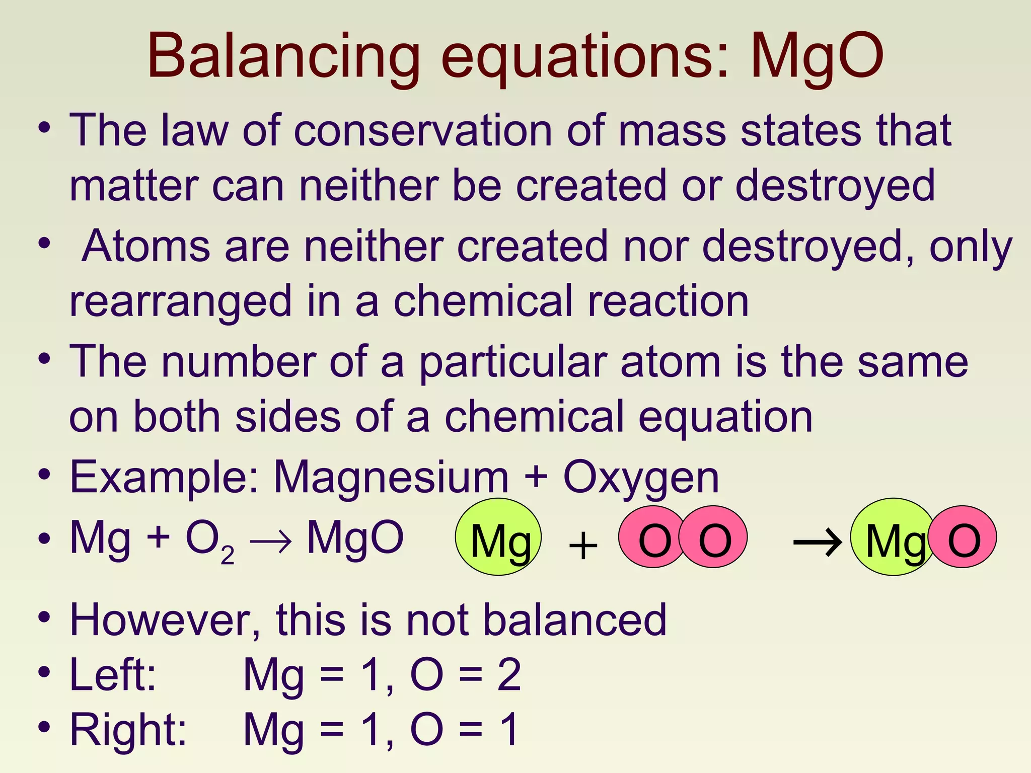 Balancing equations: MgO The law of conservation of mass states that matter can neither be created or destroyed Atoms are neither created nor destroyed, only rearranged in a chemical reaction The number of a particular atom is the same on both sides of a chemical equation Example: Magnesium + Oxygen  Mg + O 2     MgO However, this is not balanced Left:  Mg = 1, O = 2 Right:  Mg = 1, O = 1 O Mg O +  Mg O 