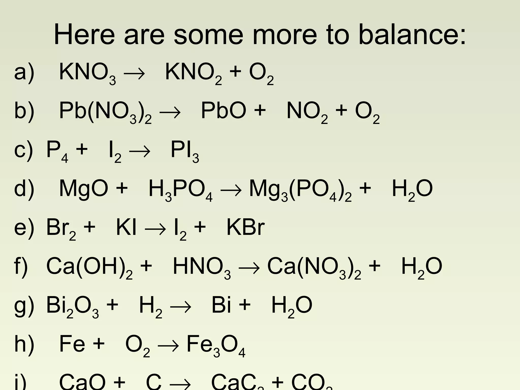 a)   KNO 3      KNO 2  + O 2 b)   Pb(NO 3 ) 2      PbO +  NO 2  + O 2 c) P 4  +  I 2      PI 3 d)   MgO +  H 3 PO 4     Mg 3 (PO 4 ) 2  +  H 2 O e) Br 2  +  KI    I 2  +  KBr f) Ca(OH) 2  +  HNO 3     Ca(NO 3 ) 2  +  H 2 O g)  Bi 2 O 3  +  H 2      Bi +  H 2 O h)   Fe +  O 2     Fe 3 O 4 i)   CaO +  C     CaC 2  + CO 2 Here are some more to balance: 