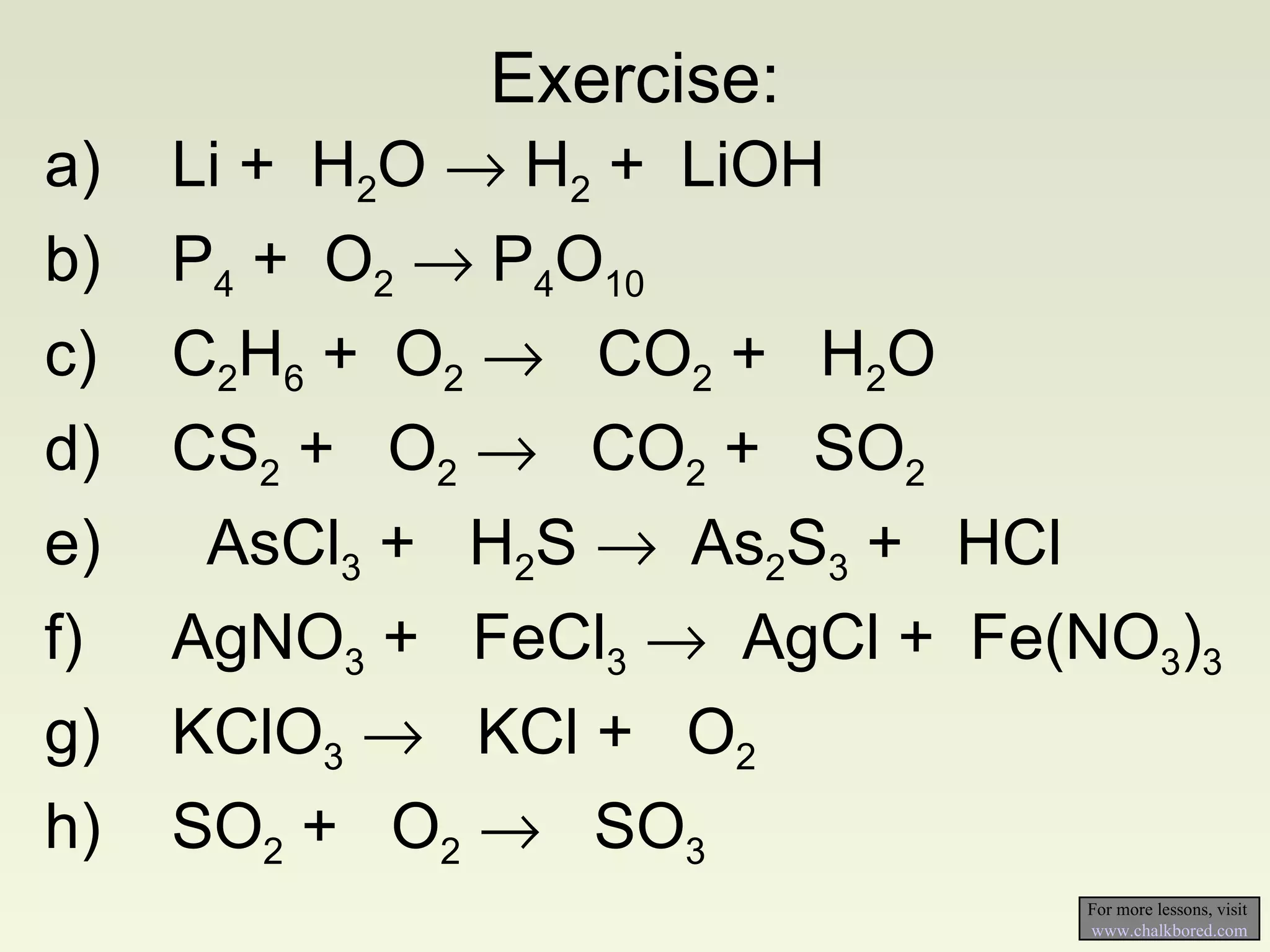 Exercise: a) Li +  H 2 O    H 2  +  LiOH b) P 4  +  O 2     P 4 O 10 c) C 2 H 6  +  O 2      CO 2  +  H 2 O d) CS 2  +  O 2      CO 2  +  SO 2 e)   AsCl 3  +  H 2 S    As 2 S 3  +  HCl f) AgNO 3  +  FeCl 3      AgCl +  Fe(NO 3 ) 3 g) KClO 3      KCl +  O 2 h) SO 2  +  O 2      SO 3 For more lessons, visit  www.chalkbored.com 
