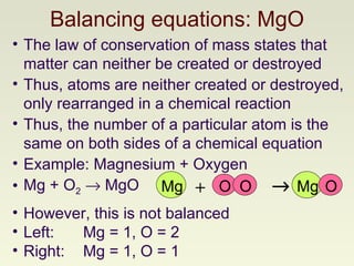 Balancing equations: MgO The law of conservation of mass states that matter can neither be created or destroyed Thus, atoms are neither created or destroyed, only rearranged in a chemical reaction Thus, the number of a particular atom is the same on both sides of a chemical equation Example: Magnesium + Oxygen  Mg + O 2     MgO However, this is not balanced Left:  Mg = 1, O = 2 Right:  Mg = 1, O = 1 O Mg O +  Mg O 