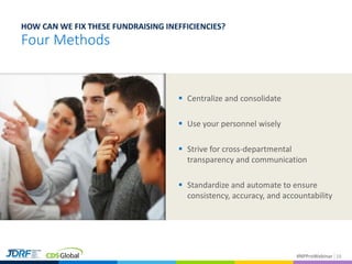 #NPProWebinar 16
Four Methods
HOW CAN WE FIX THESE FUNDRAISING INEFFICIENCIES?
 Centralize and consolidate
 Use your personnel wisely
 Strive for cross-departmental
transparency and communication
 Standardize and automate to ensure
consistency, accuracy, and accountability
 
