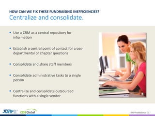#NPProWebinar
 Use a CRM as a central repository for
information
 Establish a central point of contact for cross-
departmental or chapter questions
 Consolidate and share staff members
 Consolidate administrative tasks to a single
person
 Centralize and consolidate outsourced
functions with a single vendor
17
HOW CAN WE FIX THESE FUNDRAISING INEFFICIENCIES?
Centralize and consolidate.
 