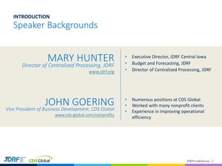 #NPProWebinar 2
Speaker Backgrounds
INTRODUCTION
• Executive Director, JDRF Central Iowa
• Budget and Forecasting, JDRF
• Director of Centralized Processing, JDRF
JOHN GOERINGVice President of Business Development, CDS Global
www.cds-global.com/nonprofits
• Numerous positions at CDS Global
• Worked with many nonprofit clients
• Experience in improving operational
efficiency
MARY HUNTER
Director of Centralized Processing, JDRF
www.jdrf.org
 
