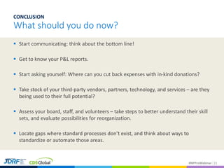 #NPProWebinar
 Start communicating: think about the bottom line!
 Get to know your P&L reports.
 Start asking yourself: Where can you cut back expenses with in-kind donations?
 Take stock of your third-party vendors, partners, technology, and services – are they
being used to their full potential?
 Assess your board, staff, and volunteers – take steps to better understand their skill
sets, and evaluate possibilities for reorganization.
 Locate gaps where standard processes don’t exist, and think about ways to
standardize or automate those areas.
21
CONCLUSION
What should you do now?
 
