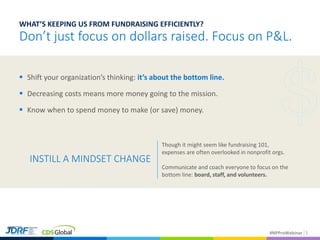 #NPProWebinar 5
WHAT’S KEEPING US FROM FUNDRAISING EFFICIENTLY?
Don’t just focus on dollars raised. Focus on P&L.
 Shift your organization’s thinking: it’s about the bottom line.
 Decreasing costs means more money going to the mission.
 Know when to spend money to make (or save) money.
INSTILL A MINDSET CHANGE
Though it might seem like fundraising 101,
expenses are often overlooked in nonprofit orgs.
Communicate and coach everyone to focus on the
bottom line: board, staff, and volunteers.
 