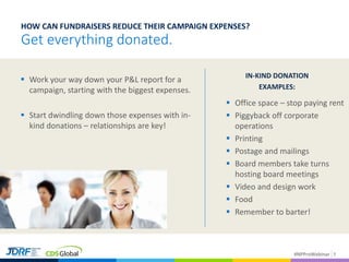 #NPProWebinar
Get everything donated.
 Work your way down your P&L report for a
campaign, starting with the biggest expenses.
 Start dwindling down those expenses with in-
kind donations – relationships are key!
IN-KIND DONATION
EXAMPLES:
 Office space – stop paying rent
 Piggyback off corporate
operations
 Printing
 Postage and mailings
 Board members take turns
hosting board meetings
 Video and design work
 Food
 Remember to barter!
9
HOW CAN FUNDRAISERS REDUCE THEIR CAMPAIGN EXPENSES?
 