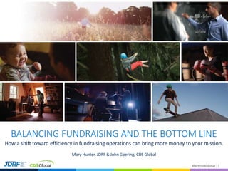 #NPProWebinar#NPProWebinar 1
BALANCING FUNDRAISING AND THE BOTTOM LINE
How a shift toward efficiency in fundraising operations can bring more money to your mission.
Mary Hunter, JDRF & John Goering, CDS Global
 