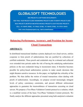GLOBALSOFT TECHNOLOGIES 
IEEE PROJECTS & SOFTWARE DEVELOPMENTS 
IEEE FINAL YEAR PROJECTS|IEEE ENGINEERING PROJECTS|IEEE STUDENTS PROJECTS|IEEE 
BULK PROJECTS|BE/BTECH/ME/MTECH/MS/MCA PROJECTS|CSE/IT/ECE/EEE PROJECTS 
CELL: +91 98495 39085, +91 99662 35788, +91 98495 57908, +91 97014 40401 
Visit: www.finalyearprojects.org Mail to:ieeefinalsemprojects@gmail.com 
Balancing Performance, Accuracy, and Precision for Secure 
Cloud Transactions 
ABSTRACT: 
In distributed transactional database systems deployed over cloud servers, entities 
cooperate to form proofs of authorizations that are justified by collections of 
certified credentials. These proofs and credentials may be evaluated and collected 
over extended time periods under the risk of having the underlying authorization 
policies or the user credentials being in inconsistent states. It therefore becomes 
possible for policy-based authorization systems to make unsafe decisions that 
might threaten sensitive resources. In this paper, we highlight the criticality of the 
problem. We then define the notion of trusted transactions when dealing with 
proofs of authorization. Accordingly, we propose several increasingly stringent 
levels of policy consistency constraints, and present different enforcement 
approaches to guarantee the trustworthiness of transactions executing on cloud 
servers. We propose a Two-Phase Validation Commit protocol as a solution, which 
is a modified version of the basic Two-Phase Validation Commit protocols. We 
finally analyze the different approaches presented using both analytical evaluation 
 