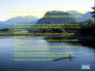 Ecosystem valuation results can provide valuable input
into many types of water management decisions
• Investing in infrastructure development (design, management,
investment appraisal) taking into account the cost of ecosystem
maintenance
• Allocating water to various economic users including the
ecosystem
• Land use planning: investing in ecosystems for water supply
and quality
• Accounting for cost of ecosystems protection in water prices
and price of water-based products
• Designing incentives mechanisms such as payments for
ecosystem services (and removing inadequate incentives)
• Designing new financing mechanisms
 
