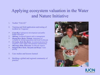 Applying ecosystem valuation in the Water
and Nature Initiative
1. Toolkit “VALUE”
2. Training and field application and testing of
toolkits in 5 regions:
 Costa Rica: hydropower development and public
budget allocation
 Mekong: livelihood impacts and co management
 Huong River Basin, Vietnam: importance of
wetlands for shrimp aquaculture and local livelihoods
 Sri Lanka, Kola Oya Basin: investment decision for
irrigation, water supply and sanitation infrastructure
 Okavango Delta, Botswana: livelihoods impacts
 Pangani River basin, Tanzania and Kenya: water
pricing
3. Case studies and lessons learned
4. Building a global and regional community of
practice
 