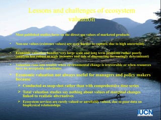 Lessons and challenges of ecosystem
valuation
• Most published studies focus on the direct use values of marketed products
• Non-use values (existence values) are even harder to capture, due to high uncertainty
• Economic valuation handles very large scale and long term problems rather poorly
(analysis less robust as scale increases and role of discounting increasingly determinant)
• Valuation runs into trouble when environmental change is irreversible or when resources
have no acceptable substitutes
• Economic valuation not always useful for managers and policy makers
because
 Conducted as snap-shot rather than with comprehensive time series
 Total valuation studies say nothing about values of marginal changes
linked to realistic alternatives
 Ecosystem services are rarely valued or unreliably valued, due to poor data on
biophysical relationships
 
